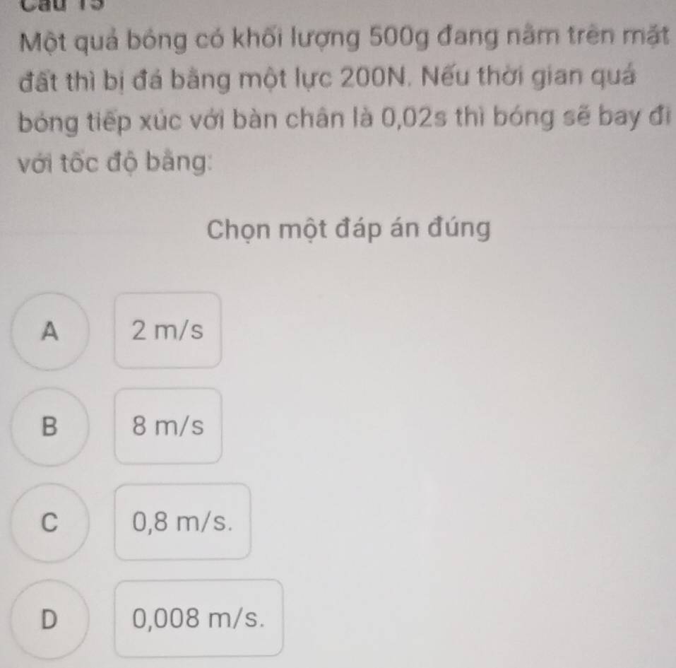 Một quả bóng có khối lượng 500g đang nằm trên mặt
đất thì bị đá bằng một lực 200N. Nếu thời gian quá
bóng tiếp xúc với bàn chân là 0,02s thì bóng sẽ bay đi
với tốc độ bằng:
Chọn một đáp án đúng
A 2 m/s
B 8 m/s
C 0,8 m/s.
D 0,008 m/s.