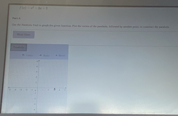 f(x)=x^2+3x+2
Part A 
Use the Parabola Tool to graph the given function. Plot the vertex of the parabola, followed by another point, to construct the parabola. 
Show Hints 
Parabola 
Lörsel cs Redo × Reset
