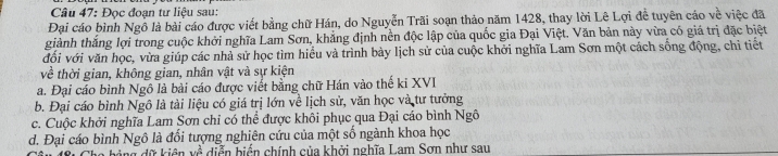 Đọc đoạn tư liệu sau:
Đại cáo bình Ngô là bài cáo được viết bằng chữ Hán, do Nguyễn Trãi soạn thảo năm 1428, thay lời Lê Lợi đề tuyên cáo về việc đã
giành thắng lợi trong cuộc khởi nghĩa Lam Sơn, khẳng định nền độc lập của quốc gia Đại Việt. Văn bản này vừa có giá trị đặc biệt
đổi với văn học, vừa giúp các nhà sử học tìm hiều và trình bày lịch sử của cuộc khởi nghĩa Lam Sơn một cách sống động, chi tiết
về thời gian, không gian, nhân vật và sự kiện
a. Đại cáo bình Ngô là bài cáo được viết bằng chữ Hán vào thế ki XVI
b. Đại cáo bình Ngô là tài liệu có giá trị lớn về lịch sử, văn học và tư tưởng
c. Cuộc khởi nghĩa Lam Sơn chỉ có thể được khôi phục qua Đại cáo bình Ngô
d. Đại cáo bình Ngô là đổi tượng nghiên cứu của một số ngành khoa học
w^(frac 2)a diễn biển chính của khởi nghĩa Lam Sơn như sau