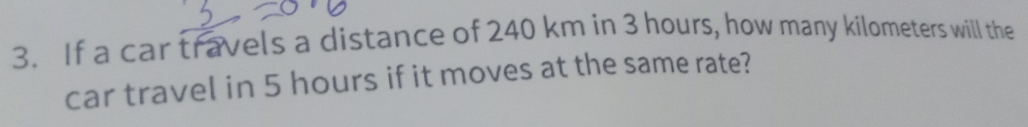 If a car travels a distance of 240 km in 3 hours, how many kilometers will the 
car travel in 5 hours if it moves at the same rate?