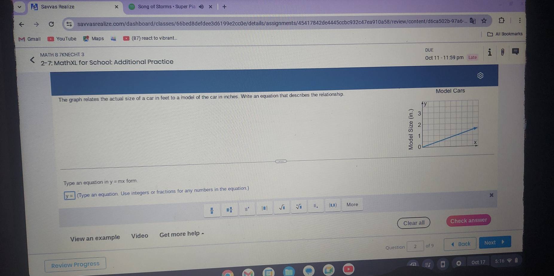 Savvas Realize Song of Storms ， Super Pia X + 
savvasrealize.com/dashboard/classes/66bed8defdee3d6199e2cc0e/details/assignments/45417842de4445ccbc932c47ea910a58/review/content/d6ca502b-97a6-. 
All Bookmarks 
Gmail You Tube Maps (87) react to vibrant.. 
DUE 
MATH 8 7KNECHT 3 
2-7: MathXL for School: Additional Practice Oct 11 - 11:59 pm Late 
Model Cars 
The graph relates the actual size of a car in feet to a model of the car in inches. Write an equation that describes the relationship. 

Type an equation in y = mx form. 
(Type an equation. Use integers or fractions for any numbers in the equation.)
x
(0,0) More
□  □ /□  
Clear all Check answer 
View an example Video Get more help ^ 
Question of 9 ◀ Back Next 
Review Progress 
Oct 17
