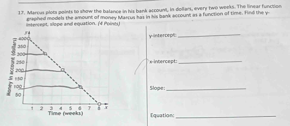 Marcus plots points to show the balance in his bank account, in dollars, every two weeks. The linear function 
graphed models the amount of money Marcus has in his bank account as a function of time. Find the y - 
intercept, slope and equation. (4 Points)
P4
400
y-intercept:_
350
300
250 x-intercept: 
_
200
150
100 Slope:_
50
1 2 3 4 5 6 7 8 x
Time (weeks) Equation:_