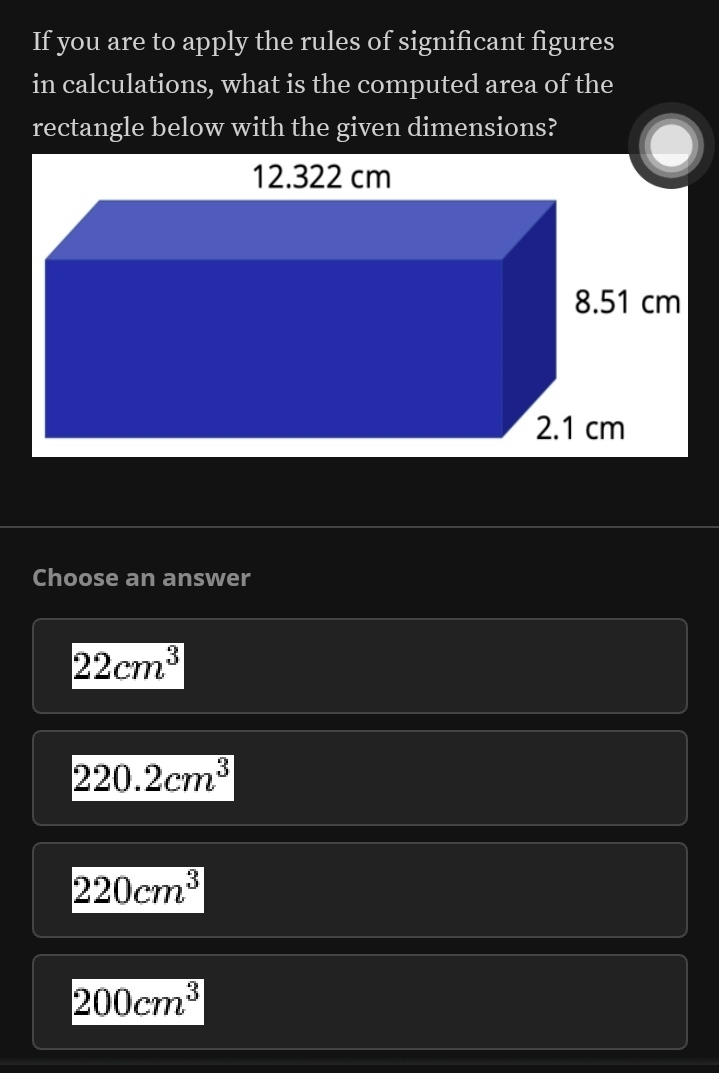 If you are to apply the rules of significant figures
in calculations, what is the computed area of the
rectangle below with the given dimensions?
Choose an answer
22cm^3
220.2cm^3
220cm^3
200cm^3