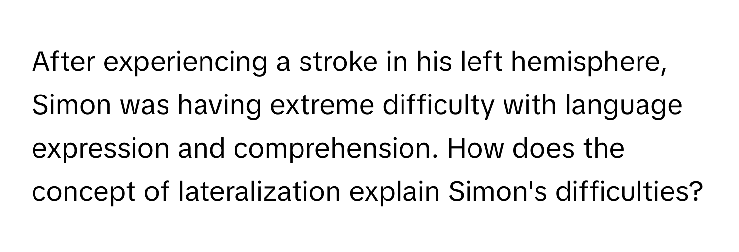 After experiencing a stroke in his left hemisphere, Simon was having extreme difficulty with language expression and comprehension. How does the concept of lateralization explain Simon's difficulties?