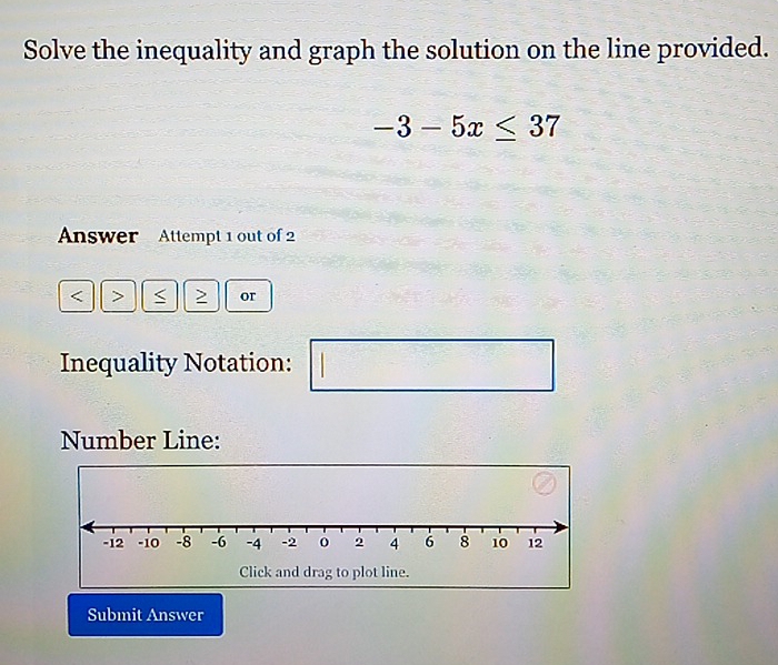 Solve the inequality and graph the solution on the line provided.
-3-5x≤ 37
Answer Attempt 1 out of 2 
or 
Inequality Notation: 
□ 
Number Line: 
Click and drag to plot line. 
Submit Answer