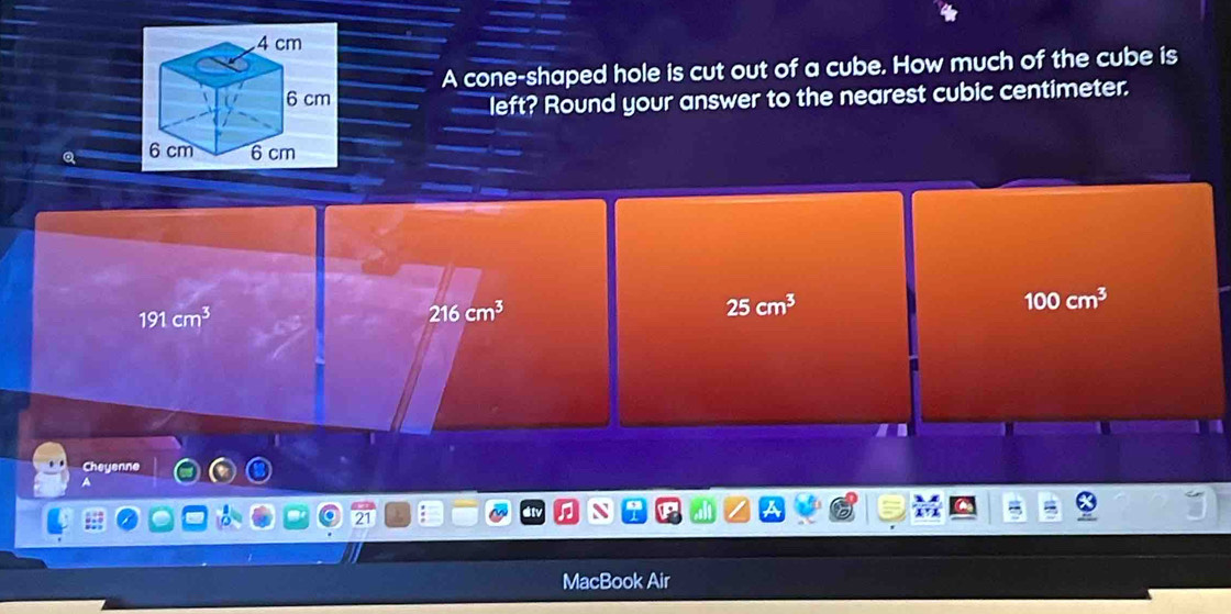 A cone-shaped hole is cut out of a cube. How much of the cube is
left? Round your answer to the nearest cubic centimeter.
100cm^3
191cm^3
216cm^3
25cm^3
Cheyenne
dtv N a
MacBook Air