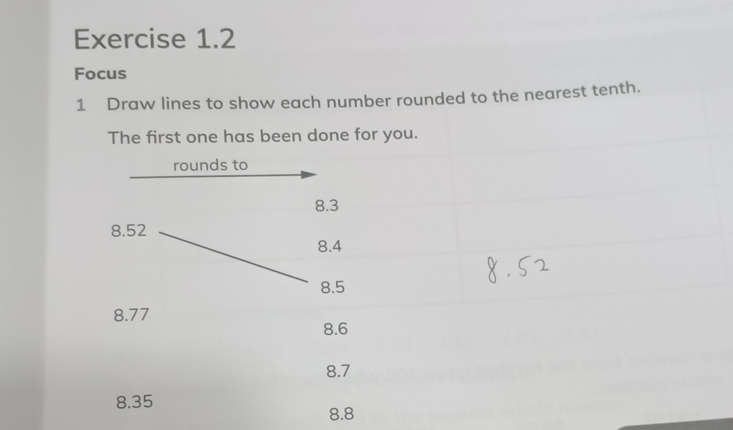 Focus 
1 Draw lines to show each number rounded to the nearest tenth. 
The first one has been done for you. 
rounds to
8.3
8.52
8.4
8.5
8.77
8.6
8.7
8.35
8.8