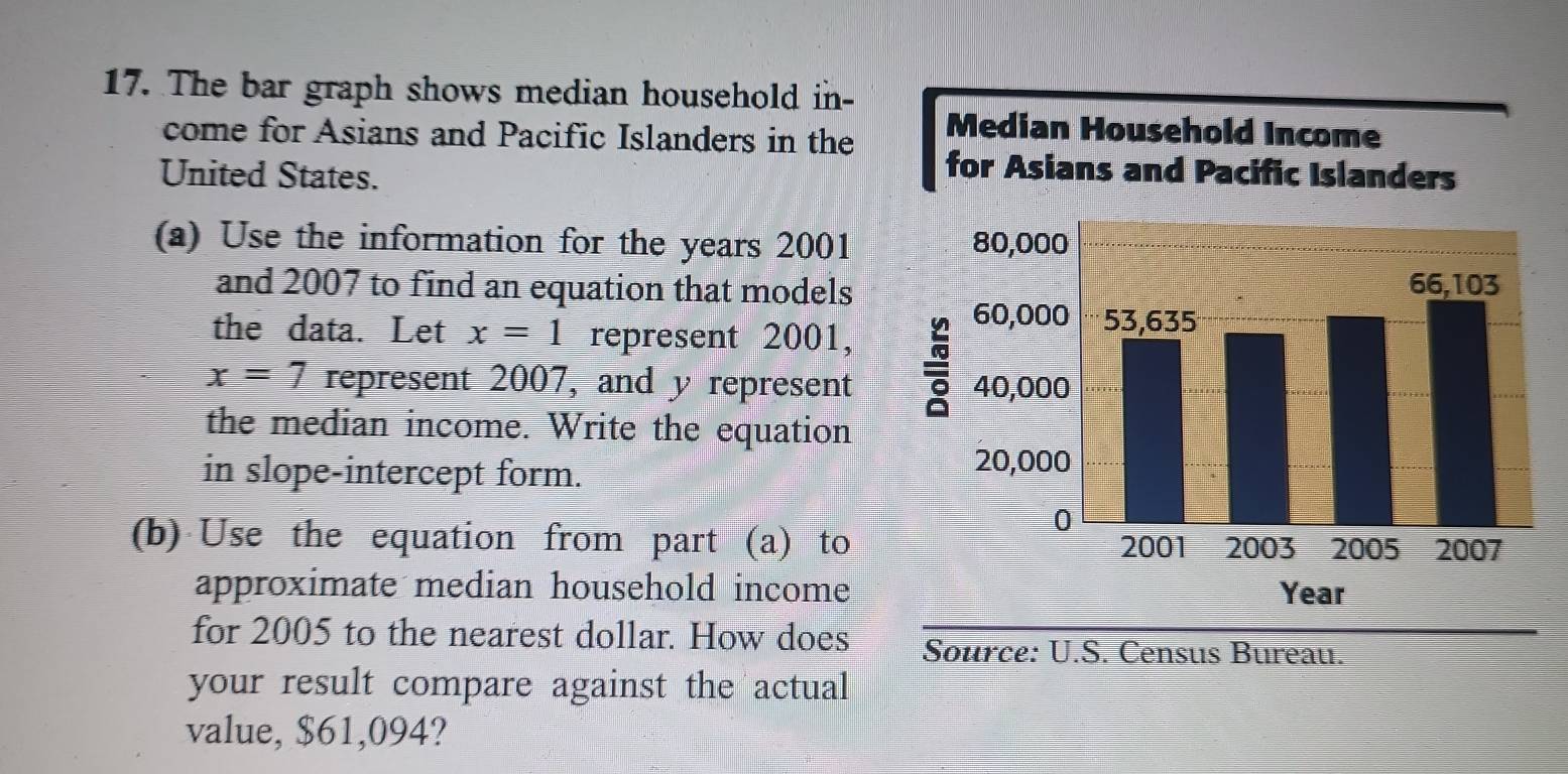 The bar graph shows median household in- 
come for Asians and Pacific Islanders in the 
United States. 
(a) Use the information for the years 2001 
and 2007 to find an equation that models 
the data. Let x=1 represent 2001,
x=7 represent 2007, and y represent 
the median income. Write the equation 
in slope-intercept form. 
(b) Use the equation from part (a) to 
approximate median household income 
for 2005 to the nearest dollar. How does ureau. 
your result compare against the actual 
value, $61,094?