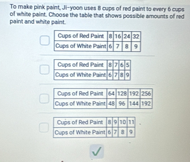 To make pink paint, Ji-yoon uses 8 cups of red paint to every 6 cups 
of white paint. Choose the table that shows possible amounts of red 
paint and white paint.