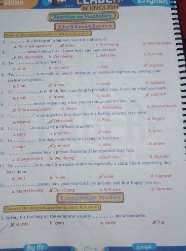 Edition engnsh
IN ENGLISH
Exercises on Vocabulary
Definitions
Chouse the correct answer from a, b, c or d
1. _is a feeling of being very worried and scared. d. Mental health
a. Time management h. Stress c. Well-beling
2. ._ means taking care of your body and bow you feel. d. Burnout
Mental health b. Well-being C. Self-care
3. To_ is to get better. c. alter d. improve
4. To a. cope b. piromote
Lis to make an angry, unhappy, or confused expression, moving your
eyebrows together. d. suppose
i. pout a frown C. sculd
5. To _,is to think that something is probably true, based on what you know.
a. pout b. frown c. scold d suppose
6. _meams orgamizing when you do things and for how long.
a Time management b. Stress c. Well-being d. Mental health
7. “._ ," is an adjective that describes the feeling of being very tired. d. Urgent
a. Mental 1 Exhausted c. Poor
8. To _is to deal with difficult situations. Lalter d. pour
a. cope b. promate
9.To_ is to help something to develop or increase. d. prove
a.cope I promote c. alter
10._ means how a person thinks and the emotions they feel. d. Burnout
a. Mental health b. Well-being æ. Self-care
11. To._ Lis to angrily criticize someone, especially a child, about something they
have done.
a. pout b. frown x scold d. suppose
12._ means how good you feel in your body and how happy you are.
a. Mental health W. Well-being c. Self-care d. Burnout
Language Notes
Choose the correct answer from a, b, c or d :
3. Sitting for too long on the computer usually _me a headache.
makes b. gives c. cause A has
By Mr m[ g]