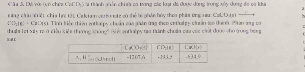 Đá vôi (có chứa CaCO_3) là thành phần chính có trong các loại đá được dùng trong xây dựng do có khá
a
năng chịu nhiệt, chịu lực tốt. Calcium carbonate có thể bị phân hủy theo phản ứng sau: CaCO_3(s)xrightarrow 
b
CO_2(g)+CaO(s). Tính biển thiên enthalpy chuẩn của phản ứng theo enthalpy chuân tạo thành. Phản ứng có
c
thuận lợi xảy ra ở điều kiện thường không? Biết enthalpy tạo thành chuẩn của các chất được cho trong báảng
(
sau: