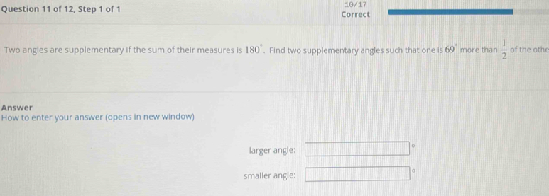 of 12, Step 1 of 1 Correct 10/17
Two angles are supplementary if the sum of their measures is 180°. Find two supplementary angles such that one is 69° more than  1/2  of the othe
Answer
How to enter your answer (opens in new window)
larger angle: □°
smaller angle: □°