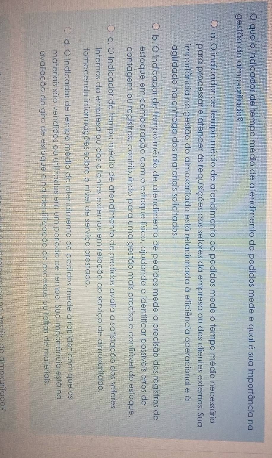 que o indicador de tempo médio de atendimento de pedidos mede e qual é sua importância na
gestão do almoxarifado?
a. O indicador de tempo médio de atendimento de pedidos mede o tempo médio necessário
para processar e atender às requisições dos setores da empresa ou dos clientes externos. Sua
importância na gestão do almoxarifado está relacionada à eficiência operacional e à
agilidade na entrega dos materiais solicitados.
b. O indicador de tempo médio de atendimento de pedidos mede a precisão dos registros de
estoque em comparação com o estoque físico, ajudando a identificar possíveis erros de
contagem ou registros, contribuindo para uma gestão mais precisa e confiável do estoque.
c. O indicador de tempo médio de atendimento de pedidos avalia a satisfação dos setores
internos da empresa ou dos clientes externos em relação ao serviço de almoxarifado,
fornecendo informações sobre o nível de serviço prestado.
d. O indicador de tempo médio de atendimento de pedidos mede a rapidez com que os
materiais são vendidos ou utilizados em um período de tempo. Sua importância está na
avaliação do giro de estoque e na identificação de excessos ou faltas de materiais.
ância na aestão do almoxarifado?