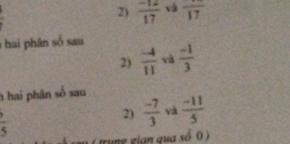  1/2 
2)  (-12)/17  và frac 17
hai phân số sau 
2)  (-4)/11  yà  (-1)/3 
h hai phân số sau
 (,)/5 
2)  (-7)/3  và  (-11)/5 
trung gian qua sổ ( )