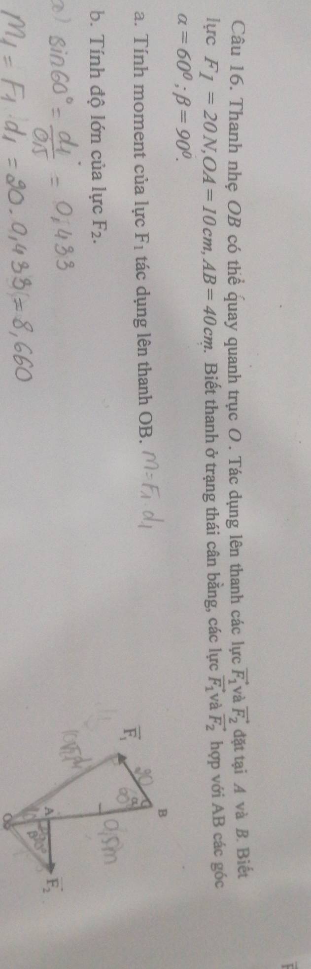 Thanh nhẹ OB có thể quay quanh trục O. Tác dụng lên thanh các lực vector F_1 và vector F_2 đặt tại A và B. Biết
lực F_1=20N,OA=10cm,AB=40cm. Biết thanh ở trạng thái cân bằng, các lực vector F_1 và vector F_2 hợp với AB các góc
alpha =60°;beta =90°.
a. Tính moment của lực F_1 tác dụng lên thanh OB.
b. Tính độ lớn của lực F_2.