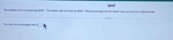 ipad 
The original price of a ipad was $400. The dealer sells this item for $564. What percentage did the dealer mark up from the original price? 
The mark up percentage was $□