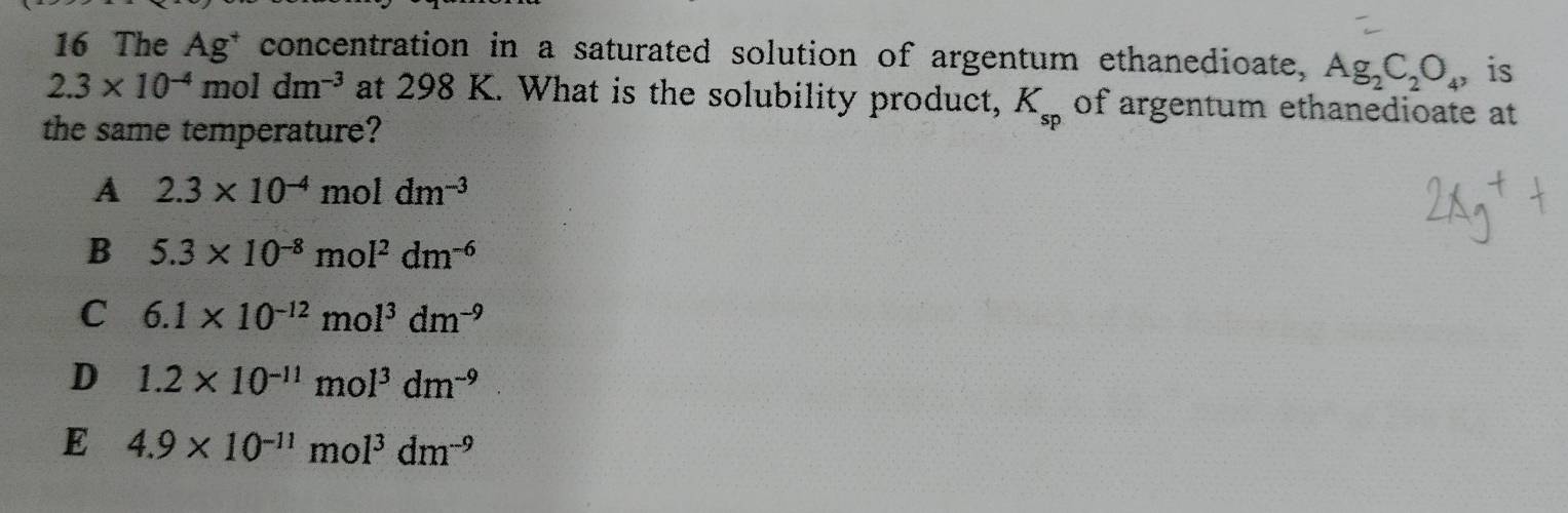 The Ag^+ concentration in a saturated solution of argentum ethanedioate, Ag_2C_2O_4 is
2.3* 10^(-4)moldm^(-3) at 298 K. What is the solubility product, K_sp of argentum ethanedioate at
the same temperature?
A 2.3* 10^(-4)moldm^(-3)
B 5.3* 10^(-8)mol^2dm^(-6)
C 6.1* 10^(-12)mol^3dm^(-9)
D 1.2* 10^(-11)mol^3dm^(-9)
E 4.9* 10^(-11)mol^3dm^(-9)