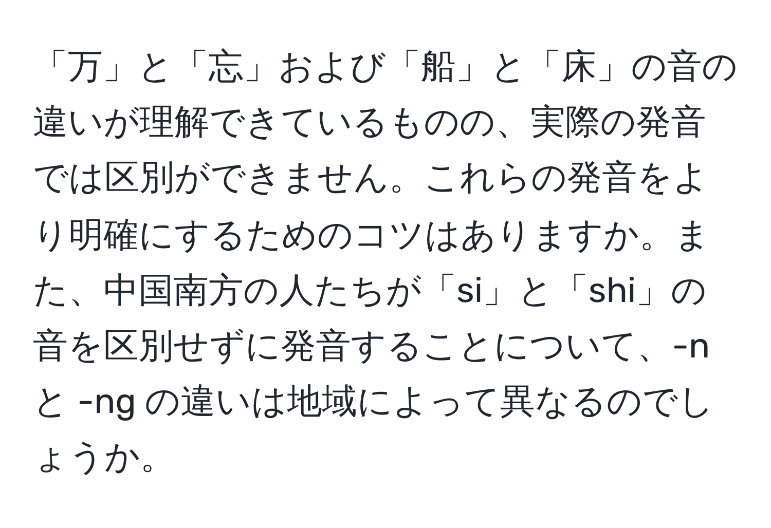 「万」と「忘」および「船」と「床」の音の違いが理解できているものの、実際の発音では区別ができません。これらの発音をより明確にするためのコツはありますか。また、中国南方の人たちが「si」と「shi」の音を区別せずに発音することについて、-n と -ng の違いは地域によって異なるのでしょうか。