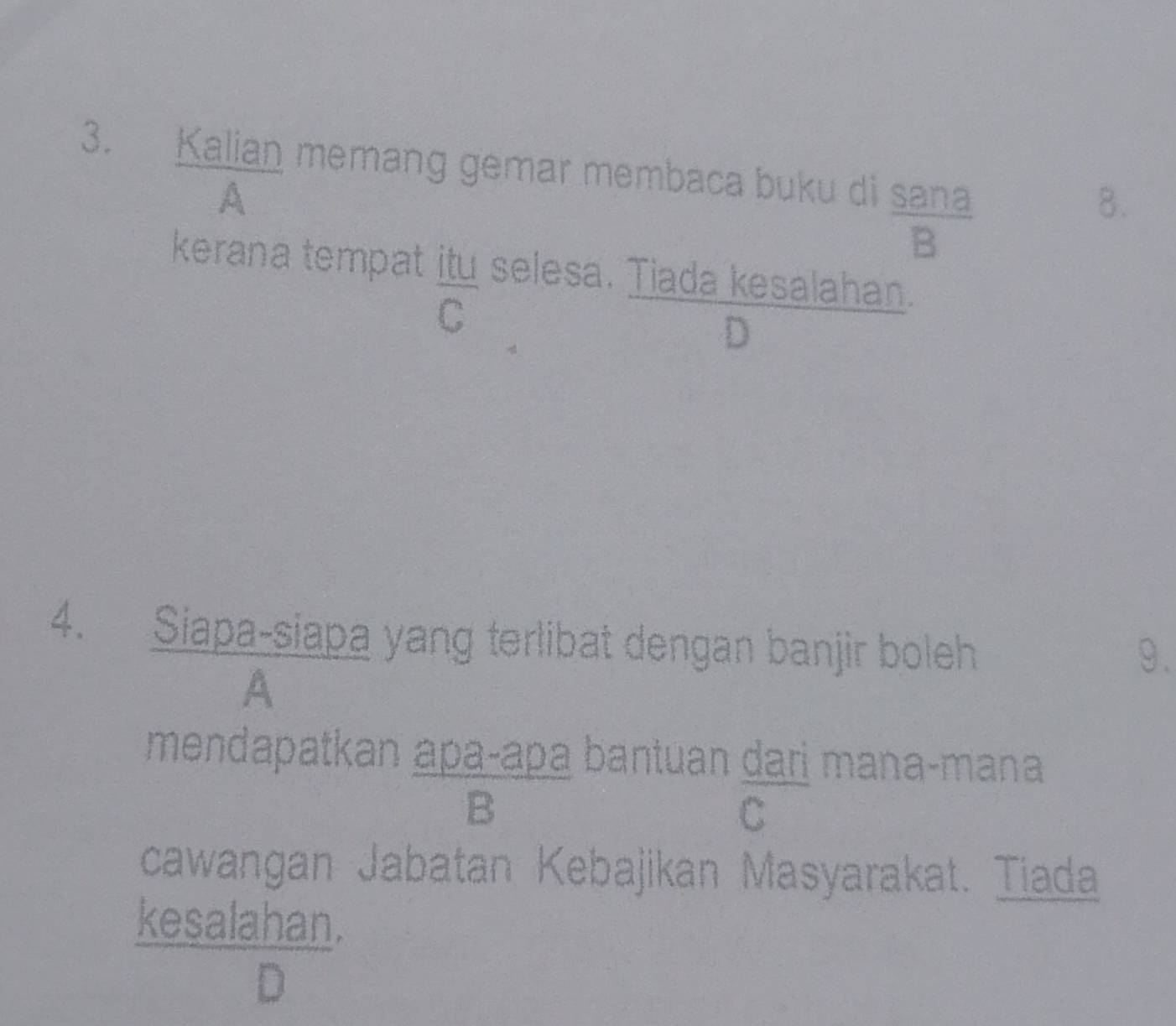 Kalian memang gemar membaca buku di sana
A
8.
B
kerana tempat itu selesa. Tiada kesalahan.
C
D
4. Siapa-siapa yang terlibat dengan banjir boleh
9.
A
mendapatkan apaçapa bantuan dari mana-mana
B
C
cawangan Jabatan Kebajikan Masyarakat. Tiada
kesalahan.
D