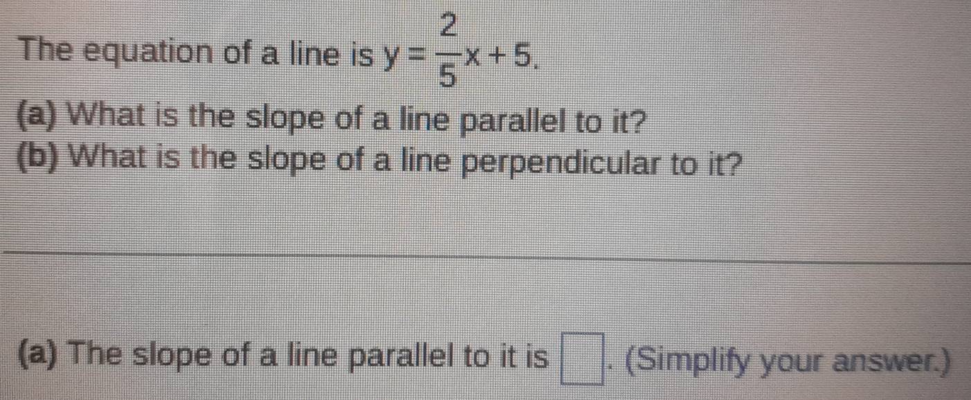 The equation of a line is y= 2/5 x+5. 
(a) What is the slope of a line parallel to it? 
(b) What is the slope of a line perpendicular to it? 
_ 
_ 
(a) The slope of a line parallel to it is □. (Simplify your answer.)