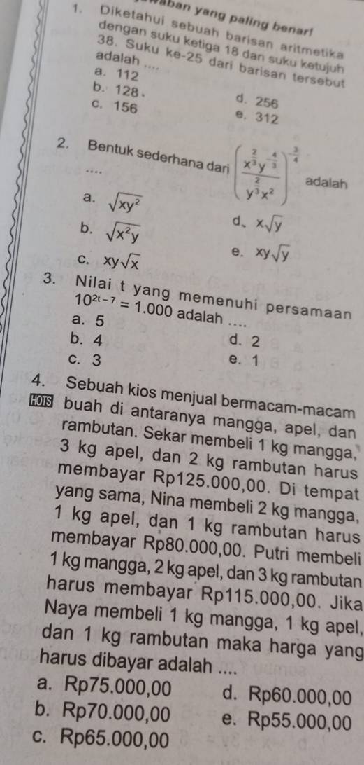 aban yang paling benar!
1. Diketahui sebuah barisan aritmetika
dengan suku ketiga 18 dan suku ketujuh
adalah
38. Suku ke- 25 dari barisan tersebut
a. 112
b. 128
d. 256
c. 156
e. 312
2. Bentuk sederhana dari (frac x^(frac 2)3y^(-frac 4)3y^(frac 2)3x^2)^- 3/4  adalah
a. sqrt(xy^2) xsqrt(y)
d、
b. sqrt(x^2y) xysqrt(y)
C. xysqrt(x)
e.
3. Nilai t yang memenuhi persamaan
10^(2t-7)=1.000 adalah .
a. 5
_
b. 4 d. 2
c. 3 e. 1
4. Sebuah kios menjual bermacam-macam
buah di antaranya mangga, apel, dan
rambutan. Sekar membeli 1 kg mangga,
3 kg apel, dan 2 kg rambutan harus
membayar Rp125.000,00. Di tempat
yang sama, Nina membeli 2 kg mangga,
1 kg apel, dan 1 kg rambutan harus
membayar Rp80.000,00. Putri membeli
1 kg mangga, 2 kg apel, dan 3 kg rambutan
harus membayar Rp115.000,00. Jika
Naya membeli 1 kg mangga, 1 kg apel,
dan 1 kg rambutan maka harga yang
harus dibayar adalah ....
a. Rp75.000,00 d. Rp60.000,00
b. Rp70.000,00 e. Rp55.000,00
c. Rp65.000,00