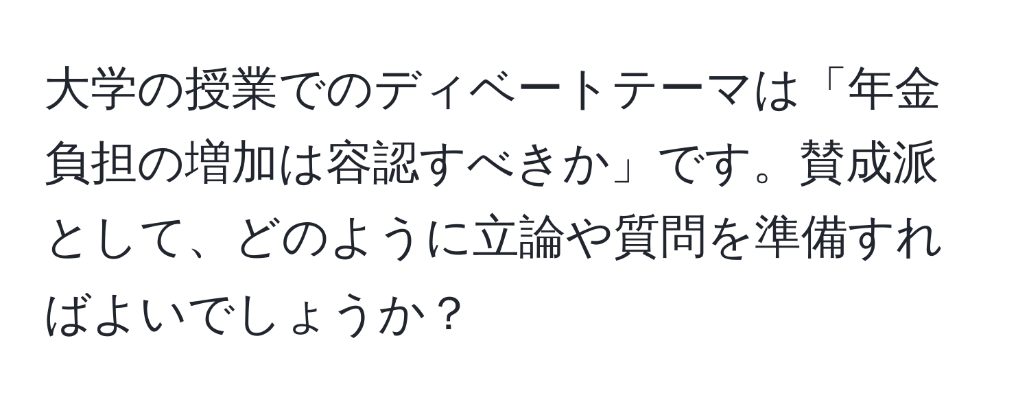 大学の授業でのディベートテーマは「年金負担の増加は容認すべきか」です。賛成派として、どのように立論や質問を準備すればよいでしょうか？