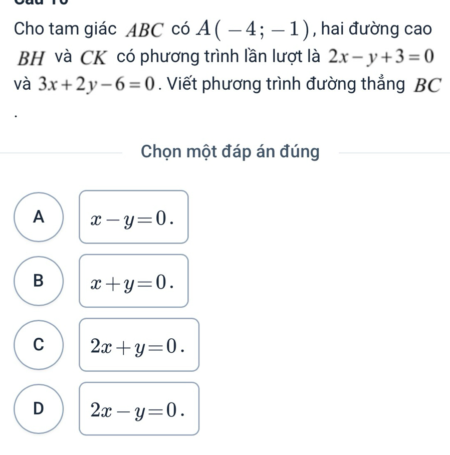 Cho tam giác ABC có A(-4;-1) , hai đường cao
BH và CK có phương trình lần lượt là 2x-y+3=0
và 3x+2y-6=0. Viết phương trình đường thẳng BC
Chọn một đáp án đúng
A x-y=0.
B x+y=0.
C 2x+y=0.
D 2x-y=0.