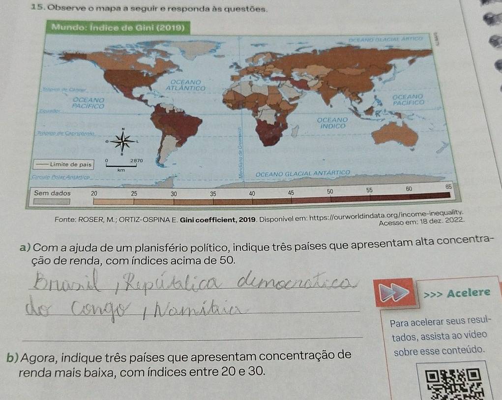 Observe o mapa a seguir e responda às questões. 
Fonte: ROSER, M.; ORTIZ-OSPINA E. Gini coefficient, 2019. Disponível em: https://ourworldindata.org/income-inequality. 
Acesso em: 18 dez. 2022. 
a) Com a ajuda de um planisfério político, indique três países que apresentam alta concentra- 
ção de renda, com índices acima de 50. 
_ 
Acelere 
_ 
Para acelerar seus resul- 
_tados, assista ao vídeo 
b) Agora, indique três países que apresentam concentração de sobre esse conteúdo. 
renda mais baixa, com índices entre 20 e 30.