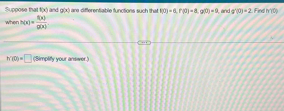 Suppose that f(x) and g(x) are differentiable functions such that f(0)=6, f'(0)=8, g(0)=9 , and g'(0)=2. Find h'(0)
when h(x)= f(x)/g(x) .
h'(0)=□ (Simplify your answer.)