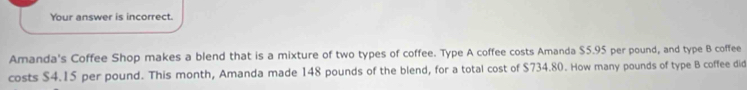 Your answer is incorrect. 
Amanda's Coffee Shop makes a blend that is a mixture of two types of coffee. Type A coffee costs Amanda $5.95 per pound, and type B coffee 
costs $4.15 per pound. This month, Amanda made 148 pounds of the blend, for a total cost of $734.80. How many pounds of type B coffee did