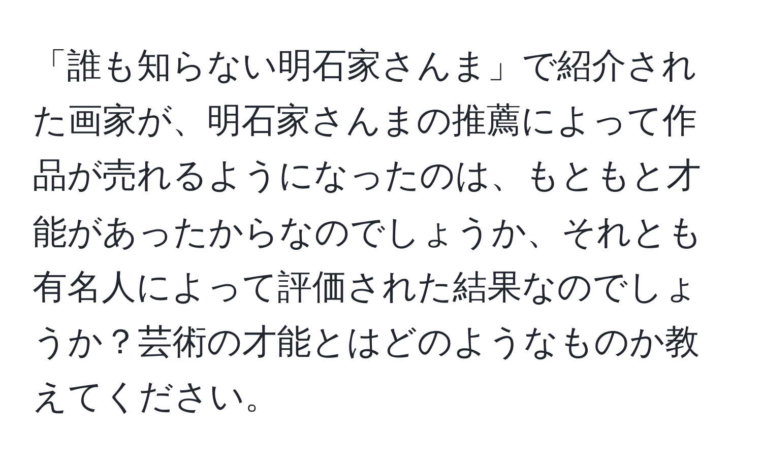 「誰も知らない明石家さんま」で紹介された画家が、明石家さんまの推薦によって作品が売れるようになったのは、もともと才能があったからなのでしょうか、それとも有名人によって評価された結果なのでしょうか？芸術の才能とはどのようなものか教えてください。