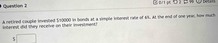 □ 0/1 pt つ 2 B 99 Details 
A retired couple invested $10000 in bonds at a simple interest rate of 6%. At the end of one year, how much 
interest did they receive on their investment?
$