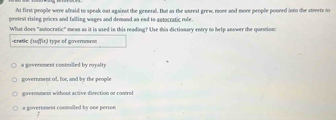 the fonowing senences.
At first people were afraid to speak out against the general. But as the unrest grew, more and more people poured into the streets to
protest rising prices and falling wages and demand an end to autocratic rule.
What does "autocratic" mean as it is used in this reading? Use this dictionary entry to help answer the question:
-cratic (suffix) type of government
a government controlled by royalty
government of, for, and by the people
government without active direction or control
a government controlled by one person