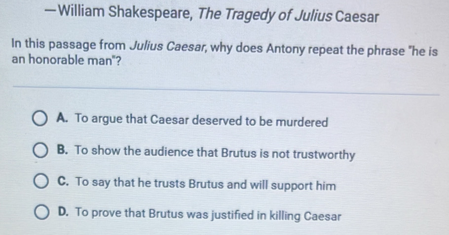 — William Shakespeare, The Tragedy of Julius Caesar
In this passage from Julius Caesar, why does Antony repeat the phrase "he is
an honorable man"?
A. To argue that Caesar deserved to be murdered
B. To show the audience that Brutus is not trustworthy
C. To say that he trusts Brutus and will support him
D. To prove that Brutus was justified in killing Caesar