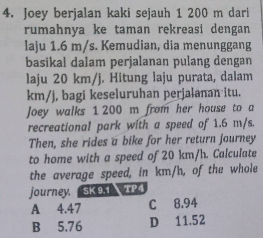 Joey berjalan kaki sejauh 1 200 m dari
rumahnya ke taman rekreasi dengan 
laju 1.6 m/s. Kemudian, dia menunggang
basikal dalam perjalanan pulang dengan
laju 20 km/j. Hitung laju purata, dalam
km/j, bagi keseluruhan perjalanan itu.
Joey walks 1 200 m from her house to a
recreational park with a speed of 1.6 m/s.
Then, she rides a bike for her return journey
to home with a speed of 20 km/h. Calculate
the average speed, in km/h, of the whole
journey. SK 9.1 TP4
A 4.47 C 8.94
B 5.76 D 11.52