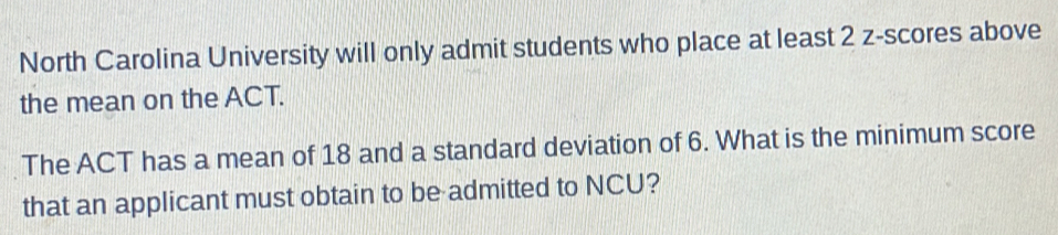 North Carolina University will only admit students who place at least 2 z-scores above 
the mean on the ACT. 
The ACT has a mean of 18 and a standard deviation of 6. What is the minimum score 
that an applicant must obtain to be admitted to NCU?