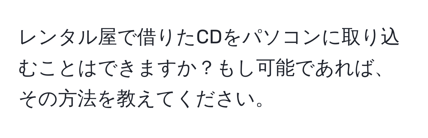 レンタル屋で借りたCDをパソコンに取り込むことはできますか？もし可能であれば、その方法を教えてください。