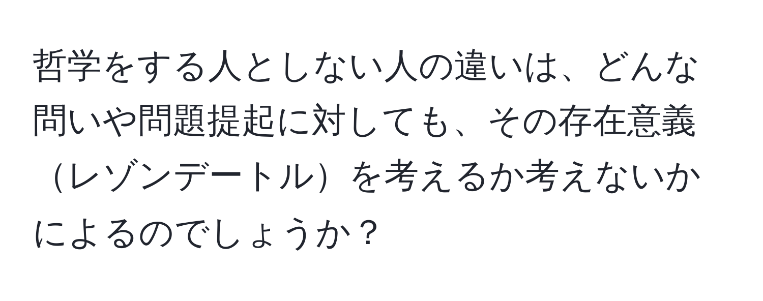 哲学をする人としない人の違いは、どんな問いや問題提起に対しても、その存在意義レゾンデートルを考えるか考えないかによるのでしょうか？