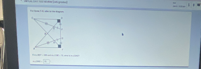 VIRTUAL DAY: TEST REVIEW (LMS graded)
Jan 6 - 920 am
For Items 7-0, refer to the diagram.
m∠ BCF=100 and m∠ CBF=75 what is m∠ DAG
∠ DAG=75