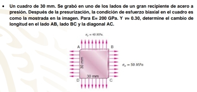 Un cuadro de 30 mm. Se grabó en uno de los lados de un gran recipiente de acero a
presión. Después de la presurización, la condición de esfuerzo biaxial en el cuadro es
como la mostrada en la imagen. Para E=200GPa. Y v=0.30 , determine el cambio de
longitud en el lado AB, lado BC y la diagonal AC.