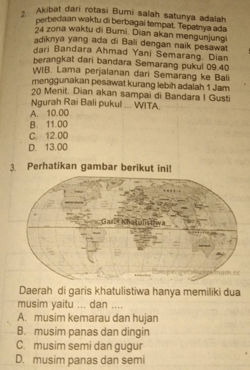 Akibat dari rotasi Bumi salah satunya adalah
perbedaan waktu di berbagai tempat. Tepatnya ada
24 zona waktu di Bumi. Dian akan mengunjungi
adiknya yang ada di Bali dengan naik pesawat
dari Bandara Ahmad Yani Semarang. Dian
berangkat dari bandara Semarang pukul 09.40
WIB. Lama perjalanan dari Semarang ke Bali
menggunakan pesawat kurang lebih adalah 1 Jam
20 Menit. Dian akan sampai di Bandara I Gusti
Ngurah Rai Bali pukul ... WITA.
A. 10.00
B. 11.00
C. 12.00
D. 13.00
3. Perhatikan gambar berikut ini!
Daerah di garis khatulistiwa hanya memiliki dua
musim yaitu ... dan ....
A. musim kemarau dan hujan
B. musim panas dan dingin
C. musim semi dan gugur
D. musim panas dan semi