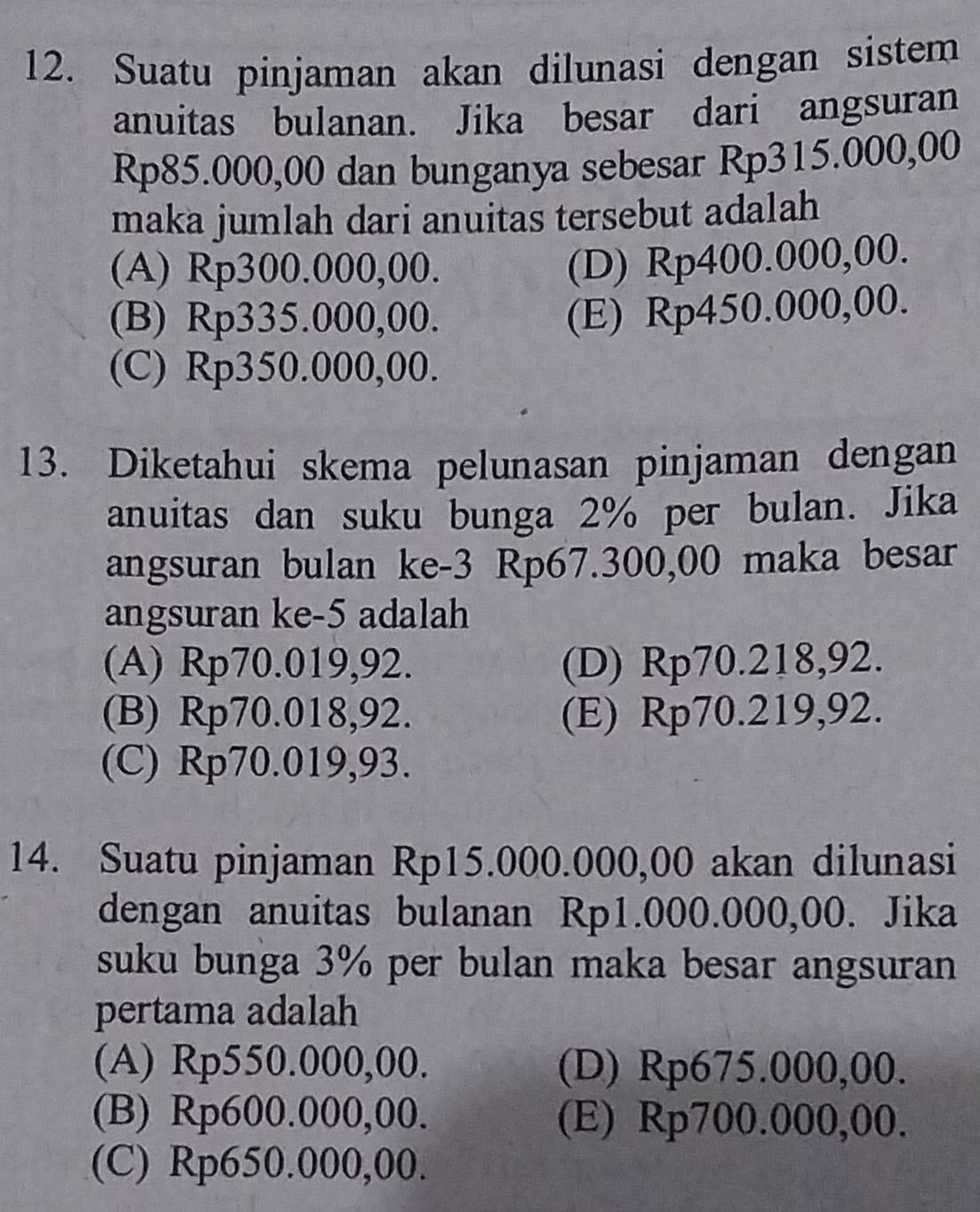 Suatu pinjaman akan dilunasi dengan sistem
anuitas bulanan. Jika besar dari angsuran
Rp85.000,00 dan bunganya sebesar Rp315.000,00
maka jumlah dari anuitas tersebut adalah
(A) Rp300.000,00.
(D) Rp400.000,00.
(B) Rp335.000,00.
(E) Rp450.000,00.
(C) Rp350.000,00.
13. Diketahui skema pelunasan pinjaman dengan
anuitas dan suku bunga 2% per bulan. Jika
angsuran bulan ke -3 Rp67.300,00 maka besar
angsuran ke- 5 adalah
(A) Rp70.019,92. (D) Rp70.218,92.
(B) Rp70.018,92. (E) Rp70.219,92.
(C) Rp70.019,93.
14. Suatu pinjaman Rp15.000.000,00 akan dilunasi
dengan anuitas bulanan Rp1.000.000,00. Jika
suku bunga 3% per bulan maka besar angsuran
pertama adalah
(A) Rp550.000,00. (D) Rp675.000,00.
(B) Rp600.000,00. (E) Rp700.000,00.
(C) Rp650.000,00.