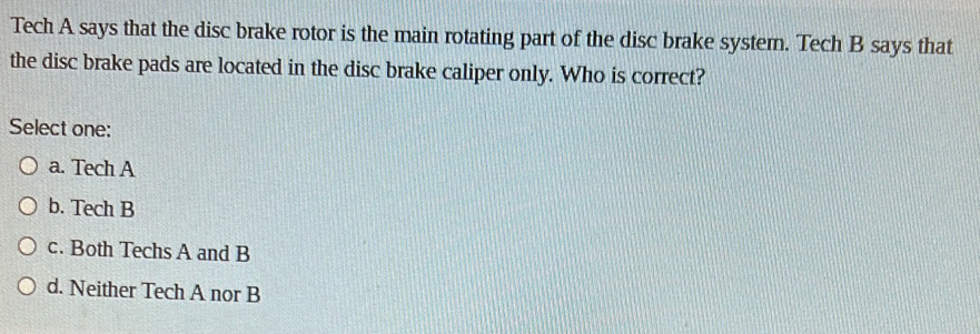 Tech A says that the disc brake rotor is the main rotating part of the disc brake system. Tech B says that
the disc brake pads are located in the disc brake caliper only. Who is correct?
Select one:
a. Tech A
b. Tech B
c. Both Techs A and B
d. Neither Tech A nor B