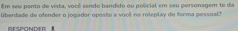 Em seu ponto de vista, você sendo bandido ou policial em seu personagem te da 
liberdade de ofender o jogador oposto a você no roleplay de forma pessoal? 
RESPONDER