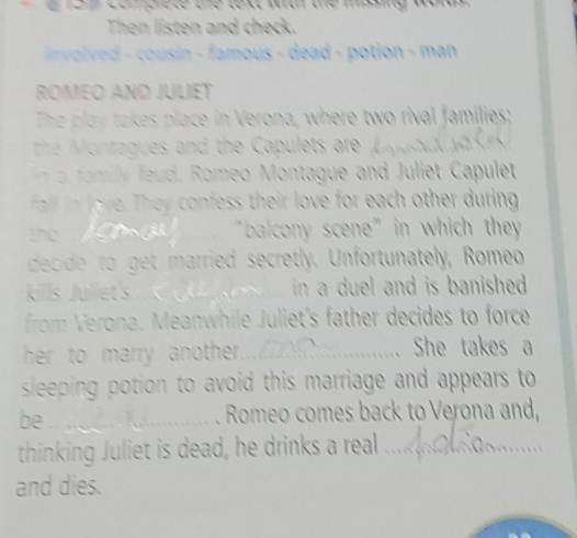 cor erete the text war the msng words 
Then listen and check. 
involved - cousin - famous - dead - potion - man 
ROMEO AND JULIET 
The play takes place in Verona, where two rival families; 
the nt ues and the Ca let r 
fam y ed. Romeo Montague and Juliet Capulet 
fall in love. They confess their love for each other during 
g _"balcony scene" in which they 
decide to get married secretly. Unfortunately, Romeo 
kills Juliet's_ in a duel and is banished . 
from Verona. Meanwhile Juliet's father decides to force 
her to marry another._ She takes a 
sleeping potion to avoid this marriage and appears to 
be .. . Romeo comes back to Verona and, 
thinking Juliet is dead, he drinks a rea ... 
and dies.