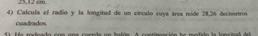 25,12 cm
4) Calcula el radio y la longitud de un circulo cuya área mide 28,26 decimetros
cuadrados. 
5) He rodeado con una cuerda un balón. A continuación he medido la longitud del