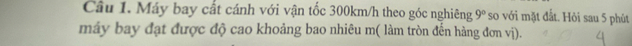 Máy bay cất cánh với vận tốc 300km/h theo góc nghiêng 9° so với mặt đất. Hỏi sau 5 phút 
máy bay đạt được độ cao khoảng bao nhiêu m( làm tròn đến hàng đơn vị).