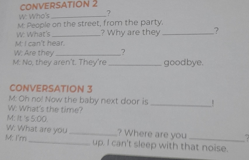 CONVERSATION 2 
W: Who's _? 
M: People on the street, from the party. 
W: What's _? Why are they_ 
? 
M: I can't hear. 
W: Are they_ ? 
M: No, they aren't. They're _goodbye. 
CONVERSATION 3 
M: Oh no! Now the baby next door is _！ 
W: What's the time? 
M: It 's 5:00, 
W: What are you _? Where are you 
M: I'm_ up, I can't sleep with that noise.