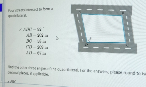 Four streets intersect to form a 
quadrilateral.
∠ ADC=92°
AB=202m
BC=58m
CD=209m
AD=67m
Find the other three angles of the quadrilateral. For the answers, please round to tw 
decimal places, if applicable.
∠ ABC