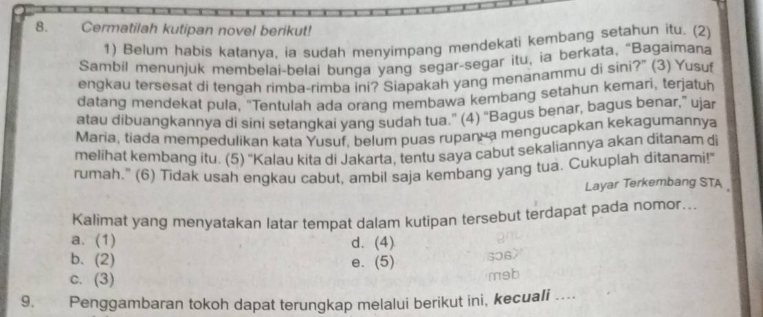 Cermatilah kutipan novel berikut!
1) Belum habis katanya, ia sudah menyimpang mendekati kembang setahun itu. (2)
Sambil menunjuk membelai-belai bunga yang segar-segar itu, ia berkata, “Bagaimana
engkau tersesat di tengah rimba-rimba ini? Siapakah yang menanammu di sini?” (3) Yusuf
datang mendekat pula, "Tentulah ada orang membawa kembang setahun kemari, terjatuh
atau dibuangkannya di sini setangkai yang sudah tua.” (4) “Bagus benar, bagus benar,” ujar
Maria, tiada mempedulikan kata Yusuf, belum puas rupan a mengucapkan kekagumannya
melihat kembang itu. (5) ''Kalau kita di Jakarta, tentu saya cabut sekaliannya akan ditanam di
rumah." (6) Tidak usah engkau cabut, ambil saja kembang yang tua. Cukuplah ditanami!"
Layar Terkembang STA
Kalimat yang menyatakan latar tempat dalam kutipan tersebut terdapat pada nomor…..
a. (1) d. (4)
b. (2) e. (5) 506
c. (3)
məb
9. Penggambaran tokoh dapat terungkap melalui berikut ini, kecuali …